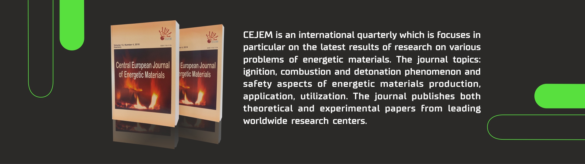 CEJEM is an international quarterly which is focuses in particular on the latest results of research on various problems of energetic materials. The journal topics: ignition, combustion and detonation phenomenon and safety aspects of energetic materials production, application, utilization. The journal publishes both theoretical and experimental papers from leading worldwide research centers.
