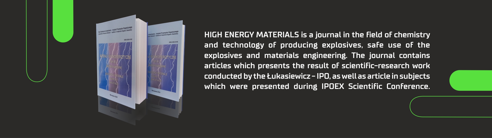 High Energy Materials is a journal in the field of chemistry and technology of producing explosives, safe use of the explosives and materials engineering. The journal contains articles which prestens the result of scientific-research work conducted by the Lukasiewicz-IPO, as well as article in subjects which were presented during IPOEX Scientific Conference